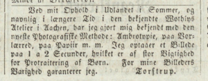 Annonsetekst: Ved mit Ophold i Udlandet i Sommer, og navnlig i længere Tid i den bekjendte Mothins Atelier i Aachen, har jeg gjort mig bekjendt med den nyeste Photografiske Methode: Ambrotypie, paa Vor-lærred, paa Papiir, m.m. Jeg optager et Billede paa 1 a 2 Secunder, hvilket er af stor Viktighetd for Protraitering [sic] af Børn. For mine Billeders Varighed garanterer jeg. Torstrup.